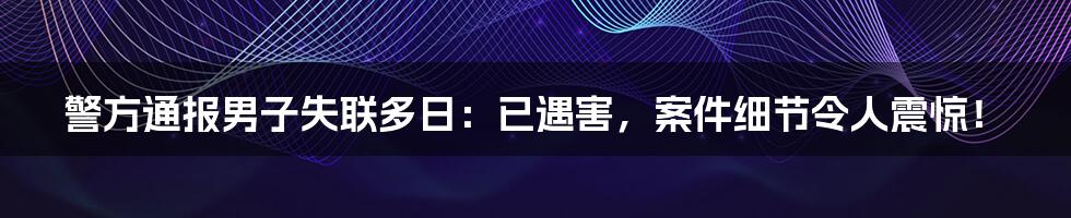 警方通报男子失联多日：已遇害，案件细节令人震惊！