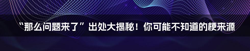 “那么问题来了”出处大揭秘！你可能不知道的梗来源