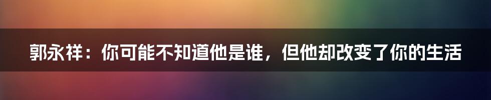 郭永祥：你可能不知道他是谁，但他却改变了你的生活