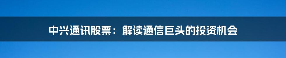 中兴通讯股票：解读通信巨头的投资机会