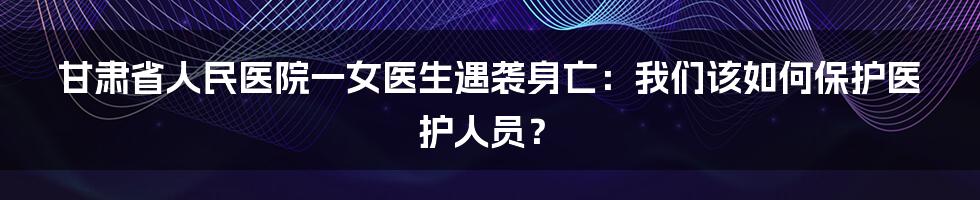 甘肃省人民医院一女医生遇袭身亡：我们该如何保护医护人员？