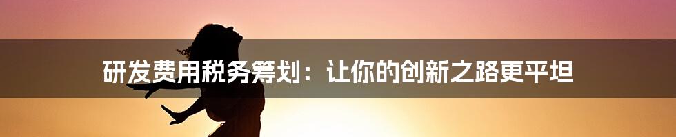 研发费用税务筹划：让你的创新之路更平坦