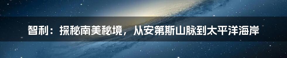 智利：探秘南美秘境，从安第斯山脉到太平洋海岸