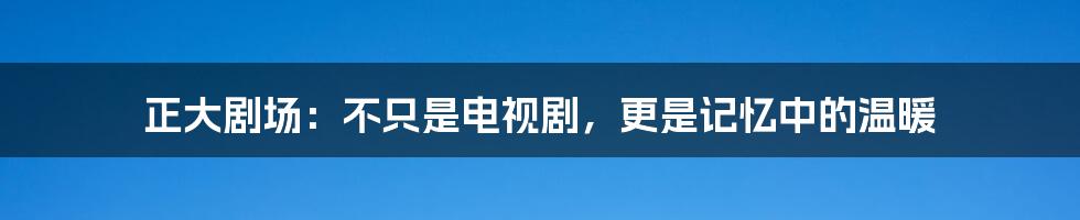 正大剧场：不只是电视剧，更是记忆中的温暖