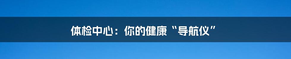 体检中心：你的健康“导航仪”