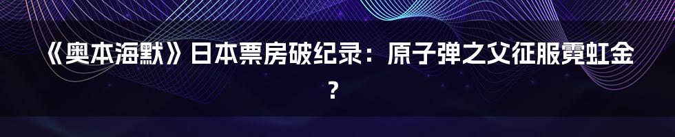 《奥本海默》日本票房破纪录：原子弹之父征服霓虹金？