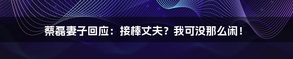 蔡磊妻子回应：接棒丈夫？我可没那么闲！