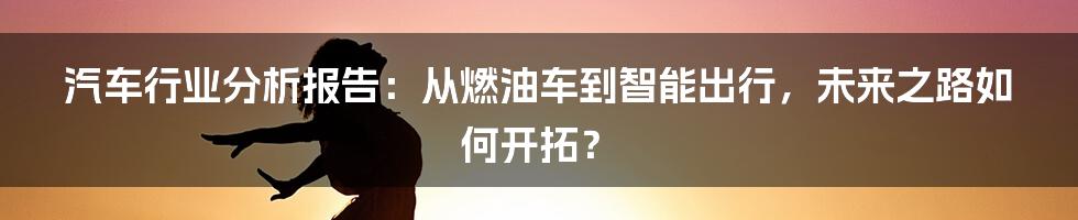 汽车行业分析报告：从燃油车到智能出行，未来之路如何开拓？