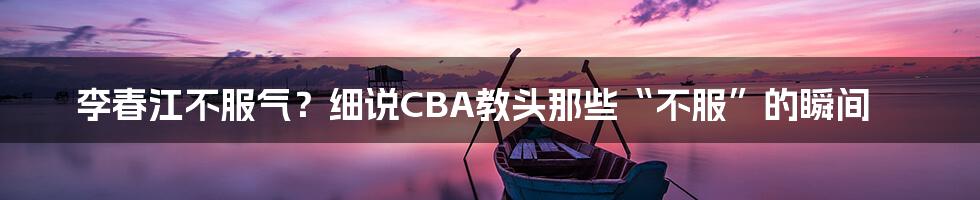 李春江不服气？细说CBA教头那些“不服”的瞬间