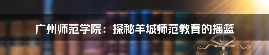 广州师范学院：探秘羊城师范教育的摇篮