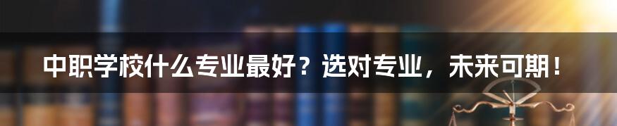 中职学校什么专业最好？选对专业，未来可期！