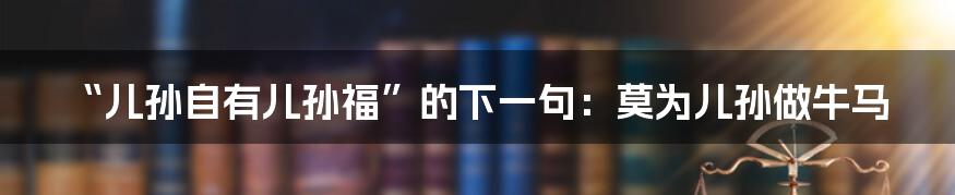 “儿孙自有儿孙福”的下一句：莫为儿孙做牛马