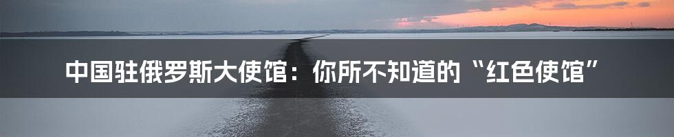 中国驻俄罗斯大使馆：你所不知道的“红色使馆”