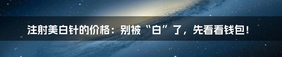 注射美白针的价格：别被“白”了，先看看钱包！