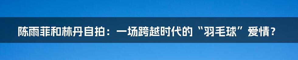 陈雨菲和林丹自拍：一场跨越时代的“羽毛球”爱情？