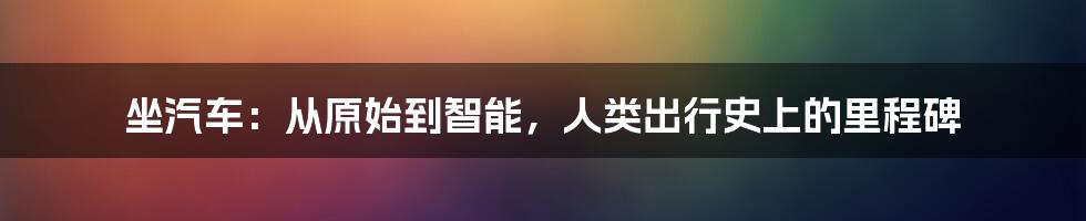 坐汽车：从原始到智能，人类出行史上的里程碑