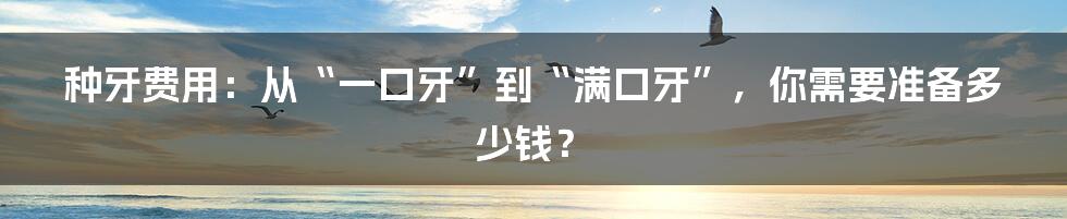 种牙费用：从“一口牙”到“满口牙”，你需要准备多少钱？