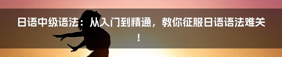 日语中级语法：从入门到精通，教你征服日语语法难关！