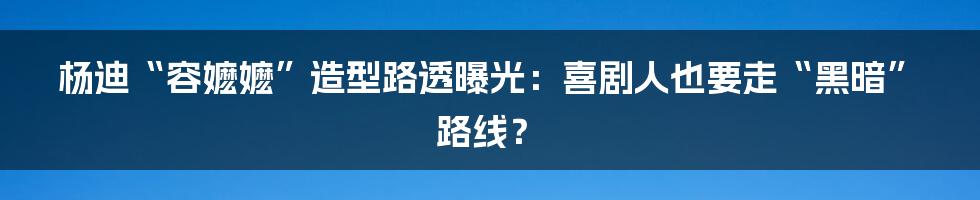 杨迪“容嬷嬷”造型路透曝光：喜剧人也要走“黑暗”路线？