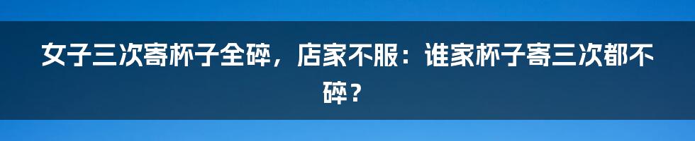 女子三次寄杯子全碎，店家不服：谁家杯子寄三次都不碎？