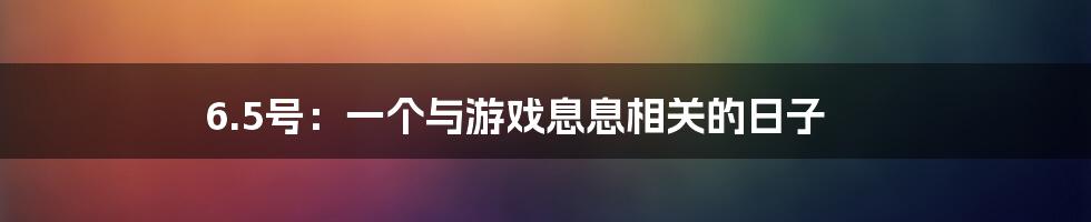 6.5号：一个与游戏息息相关的日子