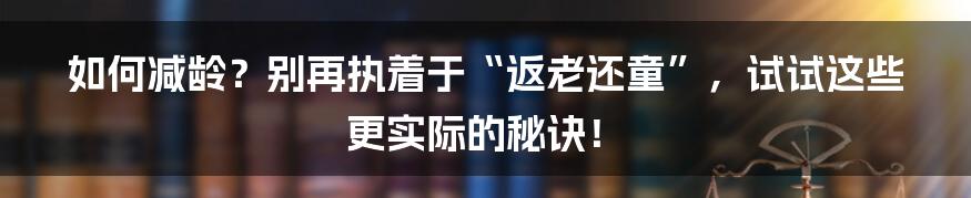 如何减龄？别再执着于“返老还童”，试试这些更实际的秘诀！