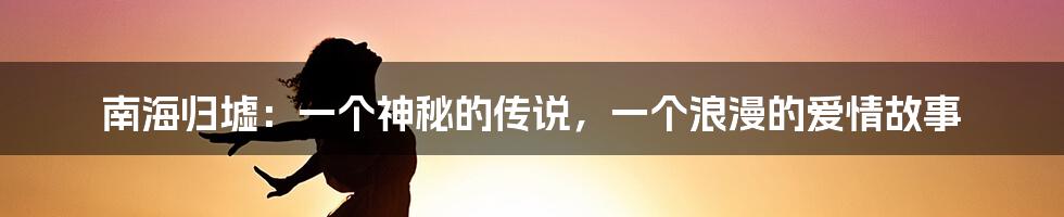 南海归墟：一个神秘的传说，一个浪漫的爱情故事