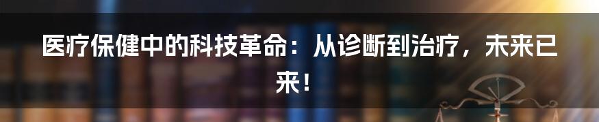 医疗保健中的科技革命：从诊断到治疗，未来已来！