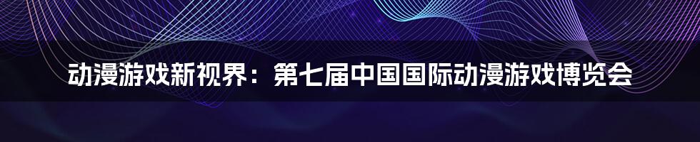 动漫游戏新视界：第七届中国国际动漫游戏博览会