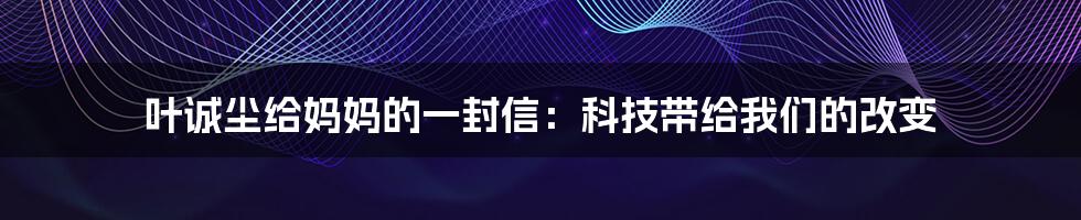 叶诚尘给妈妈的一封信：科技带给我们的改变