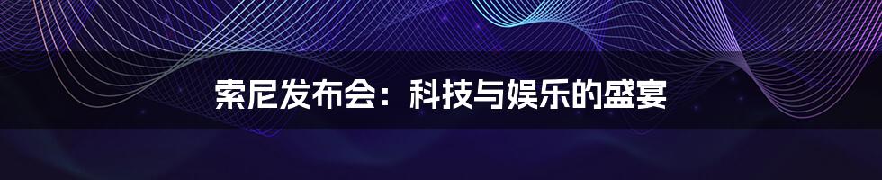 索尼发布会：科技与娱乐的盛宴