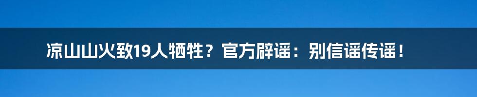 凉山山火致19人牺牲？官方辟谣：别信谣传谣！