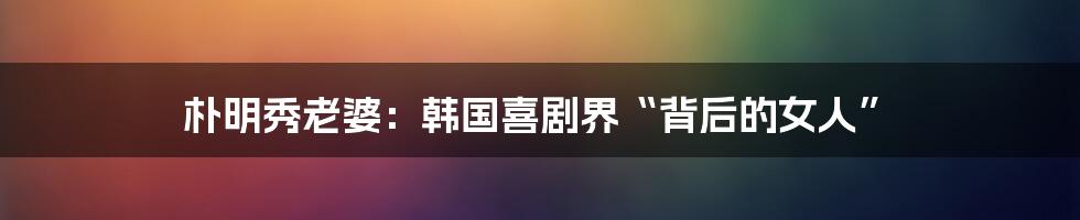 朴明秀老婆：韩国喜剧界“背后的女人”