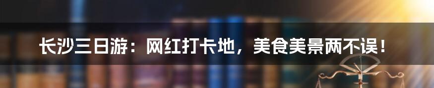 长沙三日游：网红打卡地，美食美景两不误！