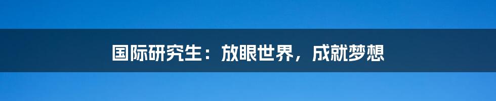 国际研究生：放眼世界，成就梦想