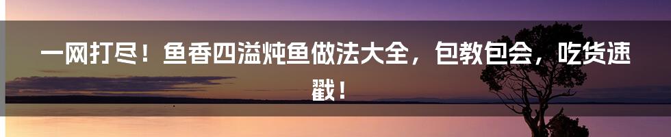 一网打尽！鱼香四溢炖鱼做法大全，包教包会，吃货速戳！