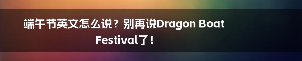 端午节英文怎么说？别再说Dragon Boat Festival了！