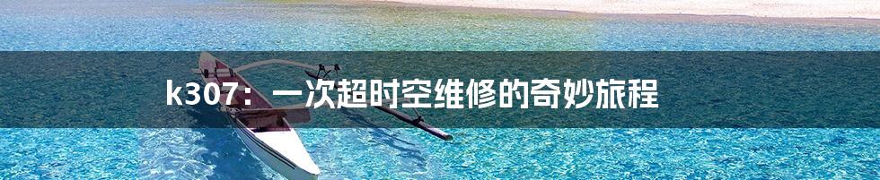 k307：一次超时空维修的奇妙旅程