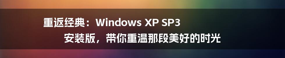 重返经典：Windows XP SP3 安装版，带你重温那段美好的时光