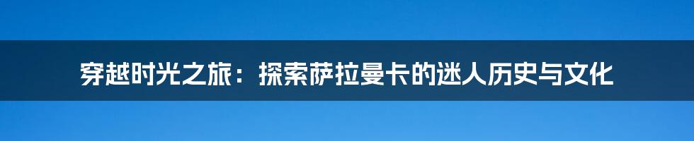 穿越时光之旅：探索萨拉曼卡的迷人历史与文化