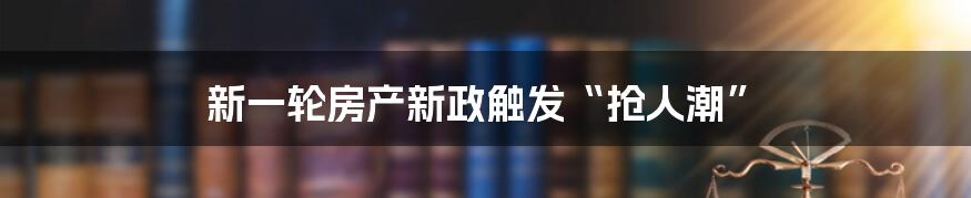 新一轮房产新政触发“抢人潮”