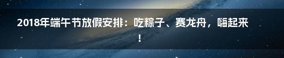 2018年端午节放假安排：吃粽子、赛龙舟，嗨起来！