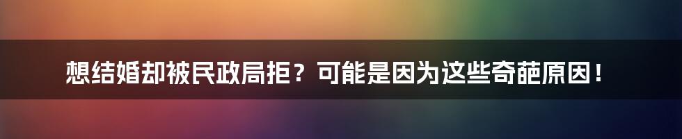 想结婚却被民政局拒？可能是因为这些奇葩原因！