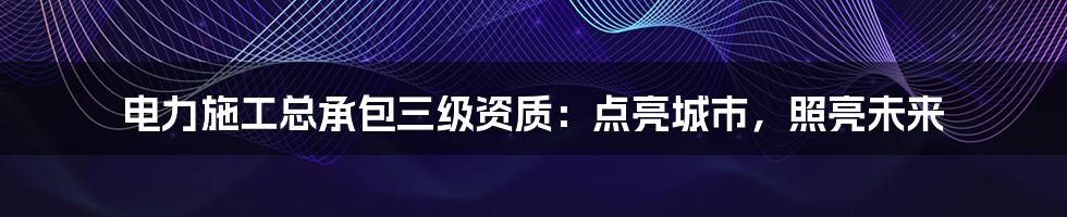 电力施工总承包三级资质：点亮城市，照亮未来