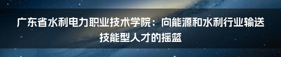 广东省水利电力职业技术学院：向能源和水利行业输送技能型人才的摇篮