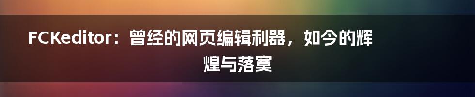 FCKeditor：曾经的网页编辑利器，如今的辉煌与落寞