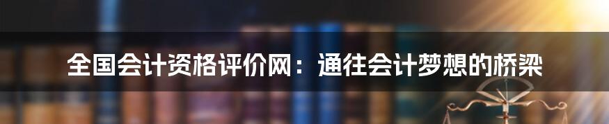 全国会计资格评价网：通往会计梦想的桥梁