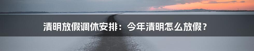 清明放假调休安排：今年清明怎么放假？