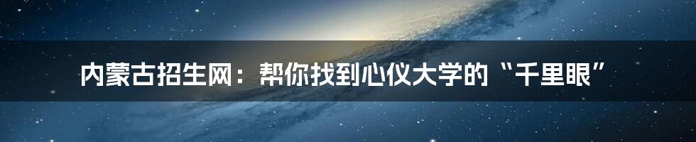 内蒙古招生网：帮你找到心仪大学的“千里眼”