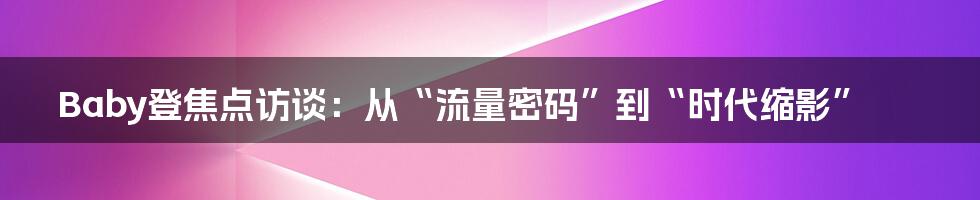 Baby登焦点访谈：从“流量密码”到“时代缩影”